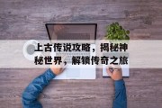 上古传说攻略，揭秘神秘世界，解锁传奇之旅