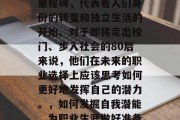 毕业是人生的一个重要里程碑，代表着人们身份的转变和独立生活的开始。对于即将走出校门、步入社会的80后来说，他们在未来的职业选择上应该思考如何更好地发挥自己的潜力。，如何发掘自我潜能，为职业生涯做好准备？