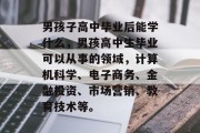 男孩子高中毕业后能学什么，男孩高中生毕业可以从事的领域，计算机科学、电子商务、金融投资、市场营销、教育技术等。