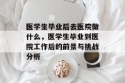 医学生毕业后去医院做什么，医学生毕业到医院工作后的前景与挑战分析