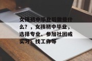 女孩初中毕业后做些什么？，女孩初中毕业，选择专业、参加社团或实习、找工作等