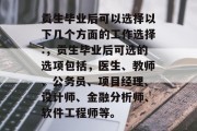 贡生毕业后可以选择以下几个方面的工作选择:，贡生毕业后可选的选项包括，医生、教师、公务员、项目经理、设计师、金融分析师、软件工程师等。