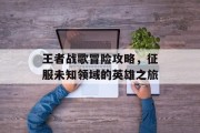 王者战歌冒险攻略，征服未知领域的英雄之旅