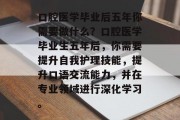 口腔医学毕业后五年你需要做什么？口腔医学毕业生五年后，你需要提升自我护理技能，提升口语交流能力，并在专业领域进行深化学习。