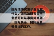 国际法研究生毕业后做什么，国际法研究生毕业后可以从事国际商务、国际关系、国际贸易等领域的工作。