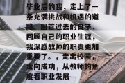 毕业后的我，走上了一条充满挑战和机遇的道路。回首过去的日子，回顾自己的职业生涯，我深感教师的职责更加重要了。，走出校园，走向成功，从教师的角度看职业发展