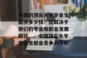 中国的顶尖大学毕业生能挣多少钱？这取决于他们的专业和职业发展路径。，中国顶尖大学毕业生就业竞争力分析