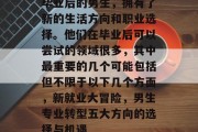 毕业后的男生，拥有了新的生活方向和职业选择。他们在毕业后可以尝试的领域很多，其中最重要的几个可能包括但不限于以下几个方面，新就业大冒险，男生专业转型五大方向的选择与机遇