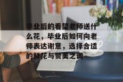毕业后的看望老师送什么花，毕业后如何向老师表达谢意，选择合适的鲜花与赞美之词