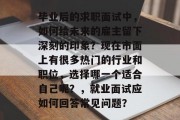 毕业后的求职面试中，如何给未来的雇主留下深刻的印象？现在市面上有很多热门的行业和职位，选择哪一个适合自己呢？，就业面试应如何回答常见问题？