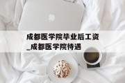 成都医学院毕业后工资_成都医学院待遇