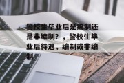 警校生毕业后是编制还是非编制？，警校生毕业后待遇，编制或非编制