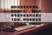 国际贸易专业毕业后，你想做什么？，国际贸易专业毕业生可从事以下职业，跨境电商运营、贸易咨询、市场分析等。