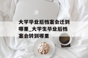 大学毕业后档案会迁到哪里_大学生毕业后档案会转到哪里