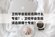 卫校毕业后应选择什么专业？，卫校毕业生应该选择哪个专业？