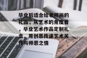 毕业后适合给老师画的礼品，从艺术的角度看，毕业艺术作品定制礼盒，用创意传递艺术关怀与师恩之情