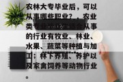 农林大专毕业后，可以从事哪些职业？，农业类专业毕业生适合从事的行业有牧业、林业、水果、蔬菜等种植与加工；林下养殖、养护以及家禽饲养等动物行业。