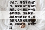 毕业了。站在学校的门口，我望着远方飘荡的海浪，心中涌起一种复杂的情感。这是我第一次离开熟悉的环境，独自面对人生的选择和挑战，走向未知，毕业的路
