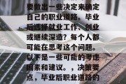 毕业之后，我们可能需要做出一些决定来确定自己的职业道路。毕业后选择就业工作、创业或继续深造？每个人都可能在思考这个问题。以下是一些可能的考虑因素和建议。，决策要点，毕业后职业道路的选择