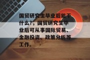 国贸研究生毕业后能干什么?，国贸研究生毕业后可从事国际贸易、金融投资、政策分析等工作。
