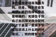 毕业后的班是一个重要的选择，它决定了你未来的职业道路和发展方向。但是，对于毕业生来说，班的选择并非总是明确的，关键在于你自己如何规划和分配时间。下面是一些关于毕业后应该上什么班的好建议。，班的规划与分配，关键取决于自我定位与职业发展路径