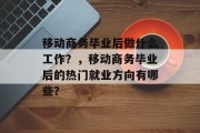移动商务毕业后做什么工作？，移动商务毕业后的热门就业方向有哪些？