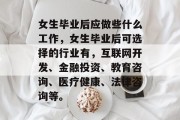 女生毕业后应做些什么工作，女生毕业后可选择的行业有，互联网开发、金融投资、教育咨询、医疗健康、法律咨询等。