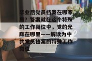 毕业后党员档案在哪家局？答案就在这个特殊的工作岗位中，党的光辉在哪里——解读为中共党员档案的特殊工作岗位