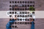 女生美术生毕业后做什么工作？，女生美术生毕业后可以从事的职业有很多，比如设计、教学、艺术作品创作等。具体选择哪个职业还要结合自己的兴趣和能力来考虑。