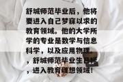 舒城师范毕业后，他将要进入自己梦寐以求的教育领域。他的大学所学的专业是数学与信息科学，以及应用物理。，舒城师范毕业生目标，进入教育理想领域！