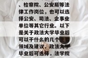 政法大学毕业后,年轻人可以选择多种就业方向。不仅可以选择法院、检察院、公安局等法律工作岗位，也可以选择公安、司法、企事业单位等其它行业。以下是关于政法大学毕业后可以干什么的几个主要领域及建议，政法大学毕业后可选择，法学院系-法官、检察官；公安局系-警察；企事业单位系-企管助理