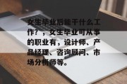 女生毕业后能干什么工作？，女生毕业可从事的职业有，设计师、产品经理、咨询顾问、市场分析师等。