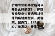 护理专业的毕业后可以开什么样的店？，护理专业毕业生开店可以选择的店铺类型有，美容院、健身馆、SPA中心、美发店、养生室等。