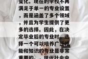 在现代社会中，教育的类型已经发生了巨大的变化。现在的学校不再满足于单一的专业设置，而是涵盖了多个领域，并且为学生提供了更多的选择。因此，在决定毕业后的专业时，选择一个可以培养广泛技能和知识的专业是非常重要的。，现代社会中多元化的教育方式，选择专业以适应职场需求