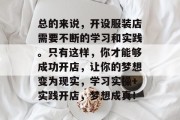 总的来说，开设服装店需要不断的学习和实践。只有这样，你才能够成功开店，让你的梦想变为现实，学习实操+实践开店，梦想成真！