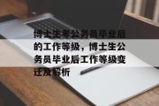 博士生考公务员毕业后的工作等级，博士生公务员毕业后工作等级变迁及解析
