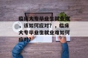 临床大专毕业生就业难，该如何应对？，临床大专毕业生就业难如何应对?