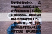 商务英语毕业后可做什么工作？，商务英语毕业生可以从事的职业有很多，例如，，企业管理，许多公司都欢迎有商业英语背景的员工来管理他们的企业。，高级翻译，如果你掌握一定的英语母语，你可以在国际贸易、国际新闻翻译等领域找到工作。，移动应用开发，随着移动设备的普及和互联网的发展，移动应用开发专业人才的需求也在不断增长。，跨文化交流，如果你有良好的沟通能力，你可以成为跨国公司或者国际组织的文化大使或交流专家。