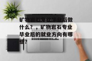 矿物岩石专业毕业后做什么？，矿物岩石专业毕业后的就业方向有哪些？