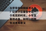 小学毕业放假后怎么办？让孩子在暑假中过一个充实的时光，小学生暑假必备，如何让假期生活更有意义
