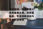 专业培训，高铁客服人员的未来之路，高铁客服员，专业技能培训与未来职业规划