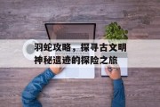 羽蛇攻略，探寻古文明神秘遗迹的探险之旅