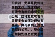 毕业后的你将面临全新的挑战，尤其是找到理想的工作。在这期间，可能会有新的恋爱关系出现，这可能意味着你需要学会如何处理这些关系，并与新的人建立更深的关系。，毕业后，如何处理恋爱关系并建立更深关系