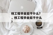 核工程毕业后干什么？，核工程毕业后干什么?