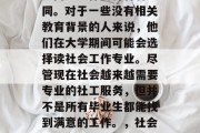 社工专业毕业后的就业方向与工作内容各有不同。对于一些没有相关教育背景的人来说，他们在大学期间可能会选择读社会工作专业。尽管现在社会越来越需要专业的社工服务，但并不是所有毕业生都能找到满意的工作。，社会工作专业，毕业后的就业方向与工作内容
