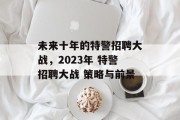 未来十年的特警招聘大战，2023年 特警招聘大战 策略与前景