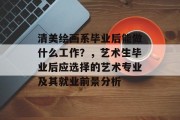 清美绘画系毕业后能做什么工作？，艺术生毕业后应选择的艺术专业及其就业前景分析