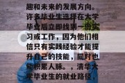 清华大学毕业生的职业发展路径取决于个人兴趣和未来的发展方向。许多毕业生选择在大学毕业后立即找到一份实习或工作，因为他们相信只有实践经验才能提升自己的技能，同时也能积累人脉。，清华大学毕业生的就业路径，实习经验助力技能提升与人脉积累