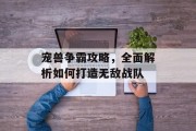宠兽争霸攻略，全面解析如何打造无敌战队