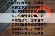 专科艺术教育毕业后从事的艺术设计、艺术修复和艺术管理等各类工作，可以在公共艺术机构、艺术设计公司、艺术策划公司、艺术咨询公司以及各种文化艺术领域的工作。，专科艺术教育毕业后可从事各类文化艺术工作